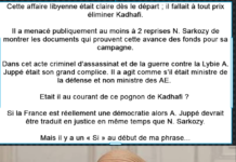 Le Financement de Kadhafi pour la Campagne de Sarkozy Cette affaire libyenne était claire dès le départ ; il fallait à tout prix éliminer Kadhafi. Il a menacé publiquement au moins à 2 reprises N. Sarkozy de montrer les documents qui prouvent cette avance des fonds pour sa campagne. Dans cet acte criminel d’assassinat et de la guerre contre la Lybie A. Juppé était son grand complice. Il a agit comme s’il était ministre de la défense et non ministre des AE. Etait il au courant de ce pognon de Kadhafi ? Si la France est réellement une démocratie alors A. Juppé devrait être traduit en justice en même temps que N. Sarkozy. Mais il y a un « Si » au début de ma phrase...