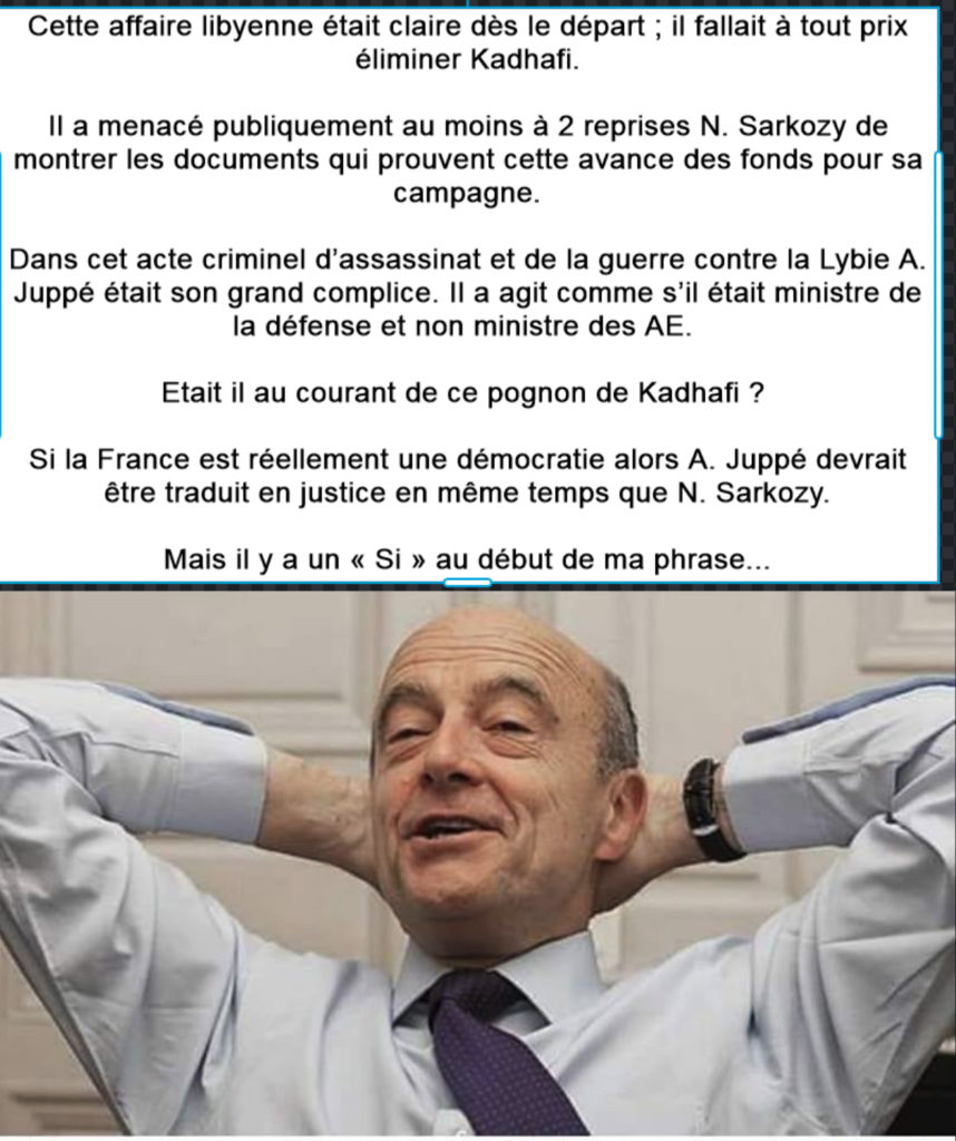 Cette affaire libyenne était claire dès le départ ; il fallait à tout prix éliminer Kadhafi. Il a menacé publiquement au moins à 2 reprises N. Sarkozy de montrer les documents qui prouvent cette avance des fonds pour sa campagne. Dans cet acte criminel d’assassinat et de la guerre contre la Lybie A. Juppé était son grand complice. Il a agit comme s’il était ministre de la défense et non ministre des AE. Etait il au courant de ce pognon de Kadhafi ? Si la France est réellement une démocratie alors A. Juppé devrait être traduit en justice en même temps que N. Sarkozy. Mais il y a un « Si » au début de ma phrase...