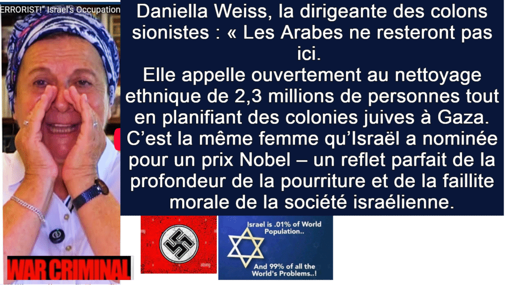 Daniella Weiss, la dirigeante des colons sionistes : « Les Arabes ne resteront pas ici. 
Elle appelle ouvertement au nettoyage ethnique de 2,3 millions de personnes tout en planifiant des colonies juives à Gaza.
C’est la même femme qu’Israël a nominée pour un prix Nobel – un reflet parfait de la profondeur de la pourriture et de la faillite morale de la société israélienne.