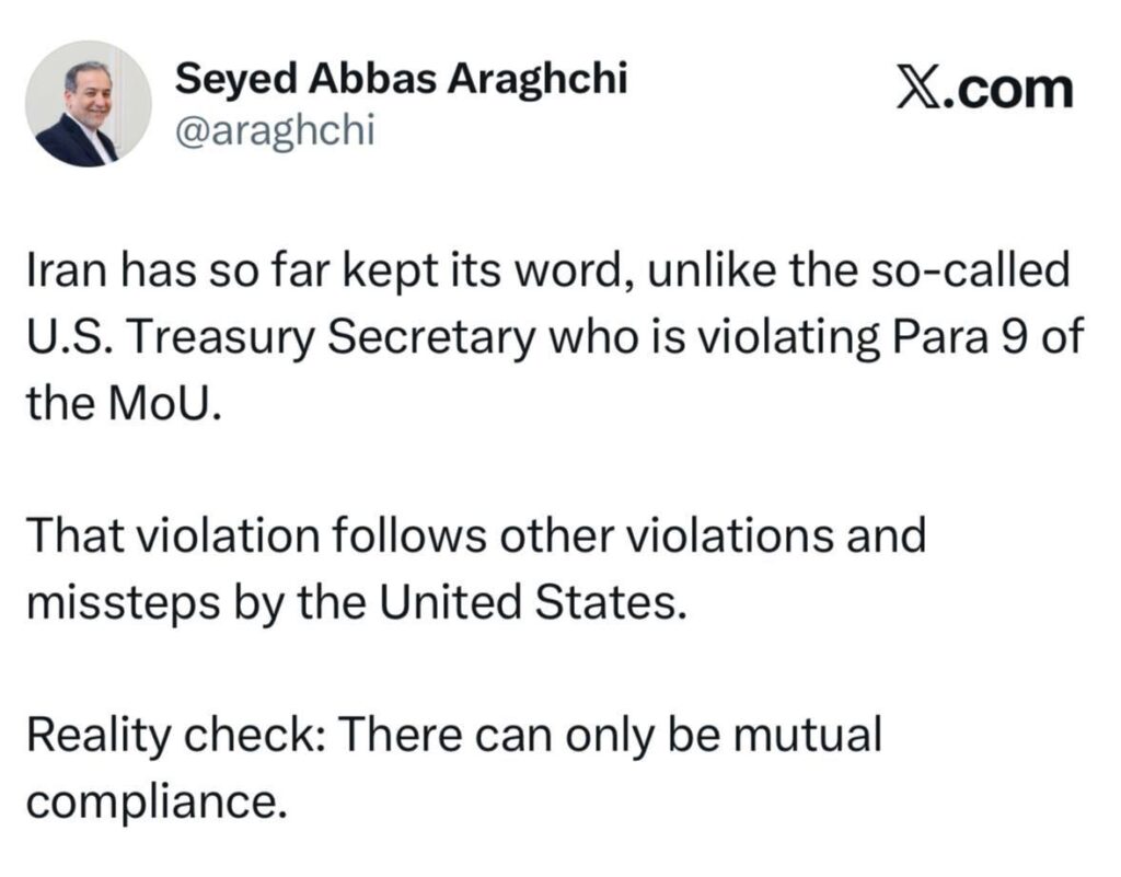 🇮🇷 — Le ministre iranien des Affaires étrangères, Abbas Araghchi, sur la plateforme X :Jusqu’à présent, l’Iran a tenu parole, contrairement au soi-disant secrétaire américain au Trésor, qui viole le paragraphe 9 du mémorandum d’entente.Cette violation s’inscrit dans la continuité d’autres violations et manquements commis par les États-Unis.Il faut faire face à la réalité : le respect des engagements ne peut être que réciproque.